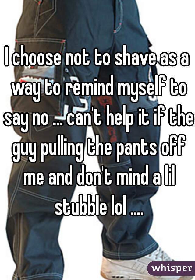 I choose not to shave as a way to remind myself to say no ... can't help it if the guy pulling the pants off me and don't mind a lil stubble lol ....