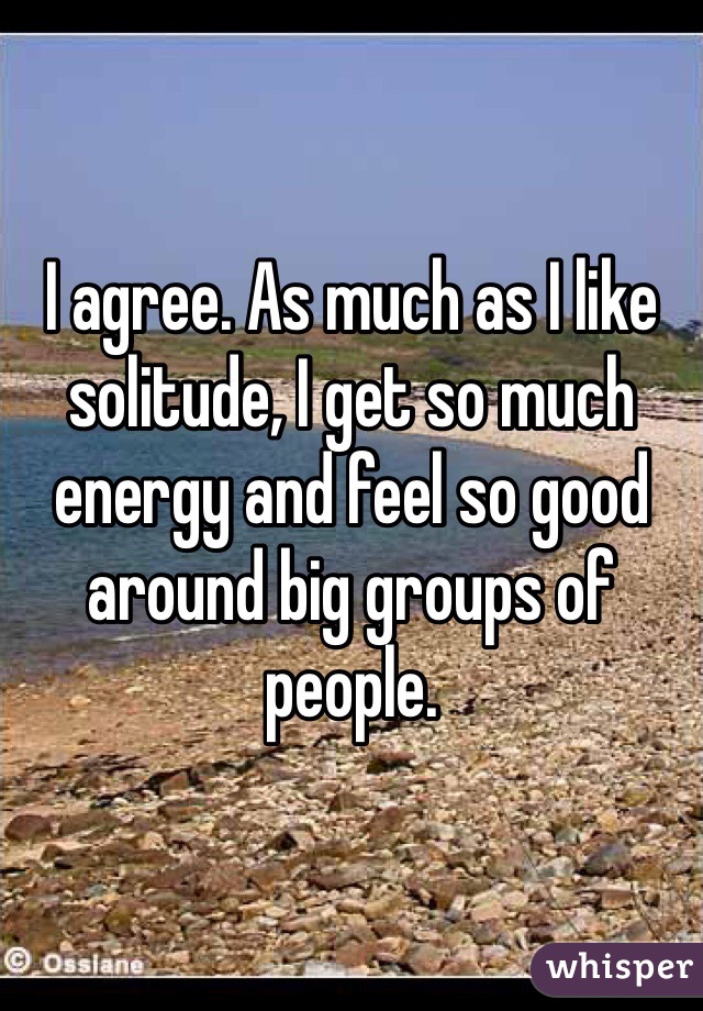 I agree. As much as I like solitude, I get so much energy and feel so good around big groups of people. 