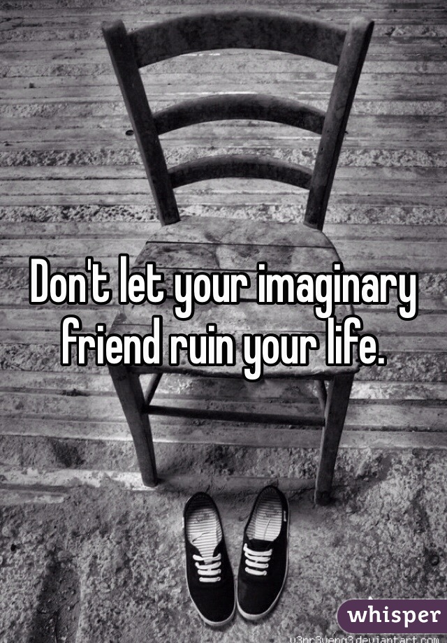 Don't let your imaginary friend ruin your life. 