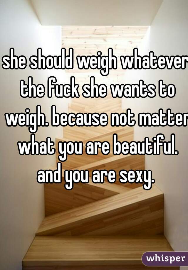 she should weigh whatever the fuck she wants to weigh. because not matter what you are beautiful. and you are sexy. 