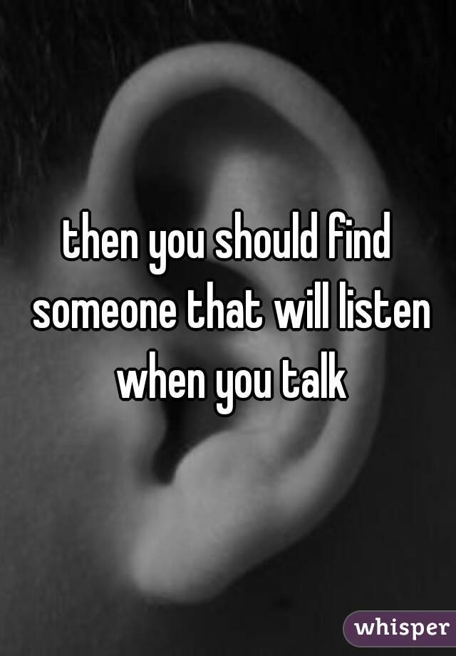 then you should find someone that will listen when you talk