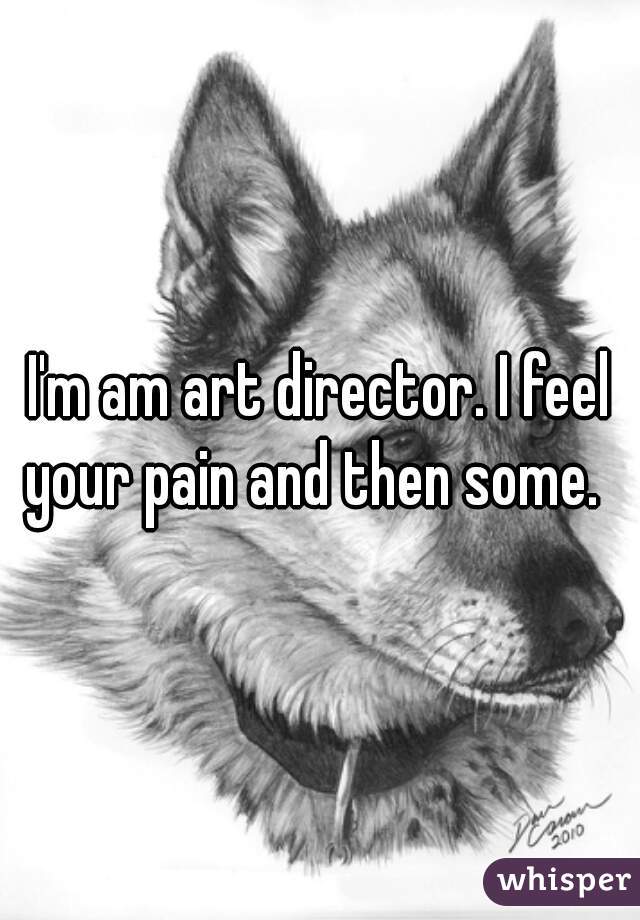 I'm am art director. I feel your pain and then some.  