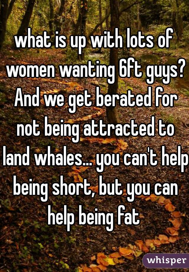 what is up with lots of women wanting 6ft guys? And we get berated for not being attracted to land whales... you can't help being short, but you can help being fat 