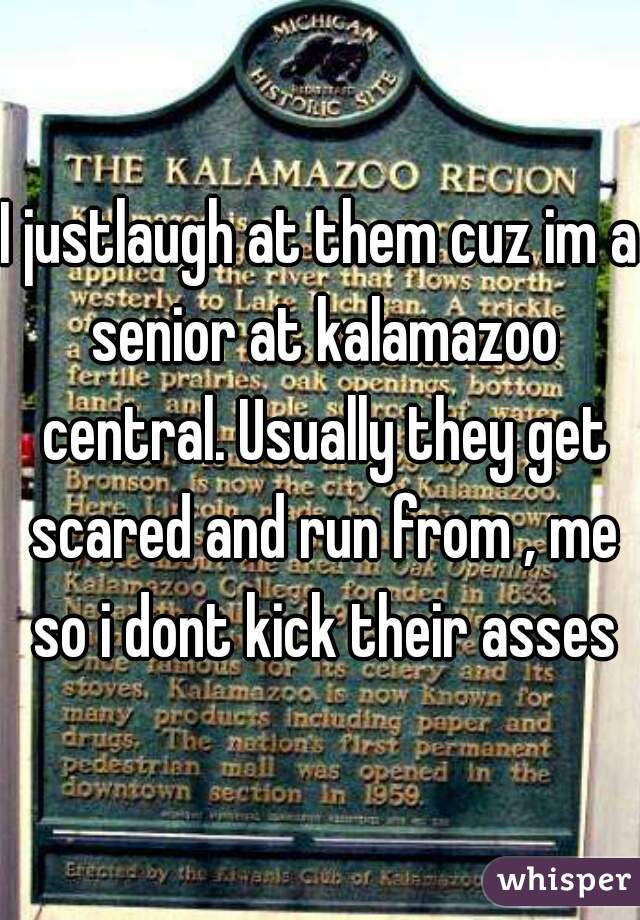 I justlaugh at them cuz im a senior at kalamazoo central. Usually they get scared and run from , me so i dont kick their asses