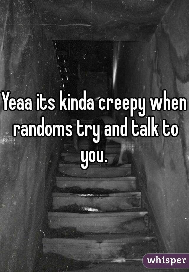 Yeaa its kinda creepy when randoms try and talk to you. 