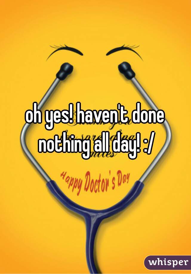 oh yes! haven't done nothing all day! :/