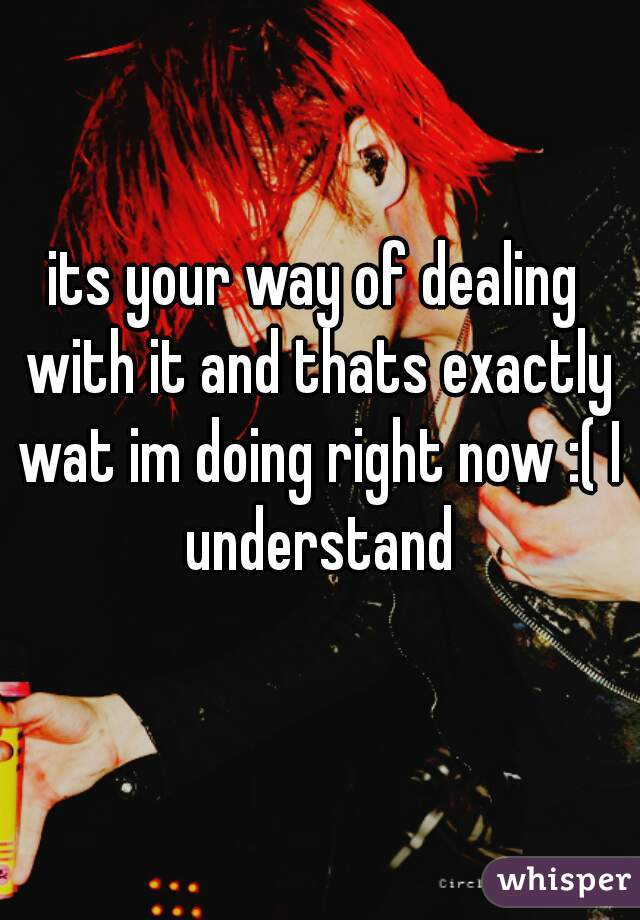 its your way of dealing with it and thats exactly wat im doing right now :( I understand