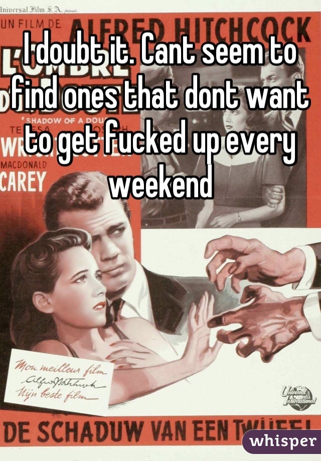 I doubt it. Cant seem to find ones that dont want to get fucked up every weekend