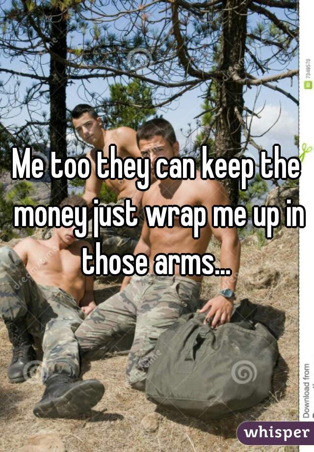 Me too they can keep the money just wrap me up in those arms... 