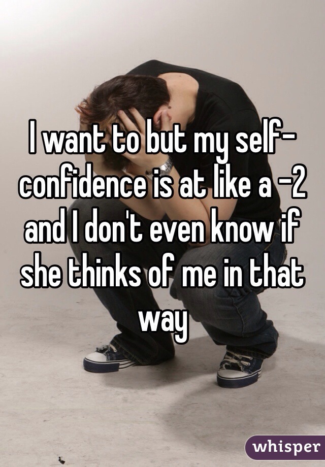 I want to but my self-confidence is at like a -2 and I don't even know if she thinks of me in that way  