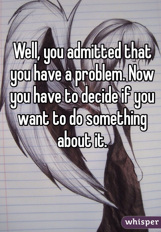 Well, you admitted that you have a problem. Now you have to decide if you want to do something about it. 