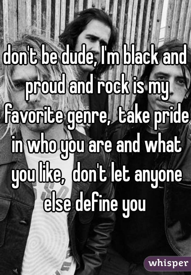 don't be dude, I'm black and proud and rock is my favorite genre,  take pride in who you are and what you like,  don't let anyone else define you 