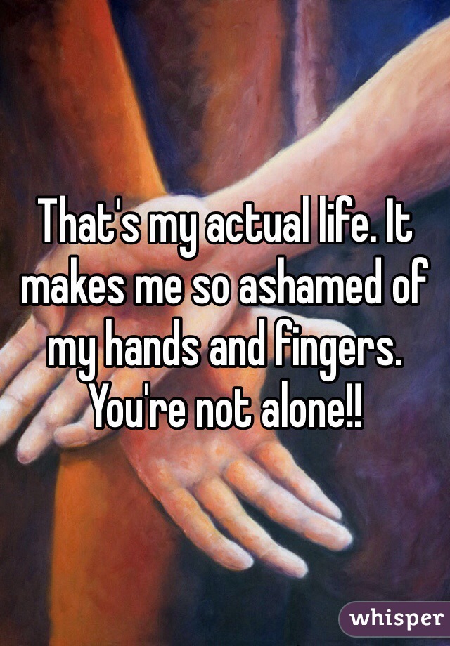 That's my actual life. It makes me so ashamed of my hands and fingers. You're not alone!!
