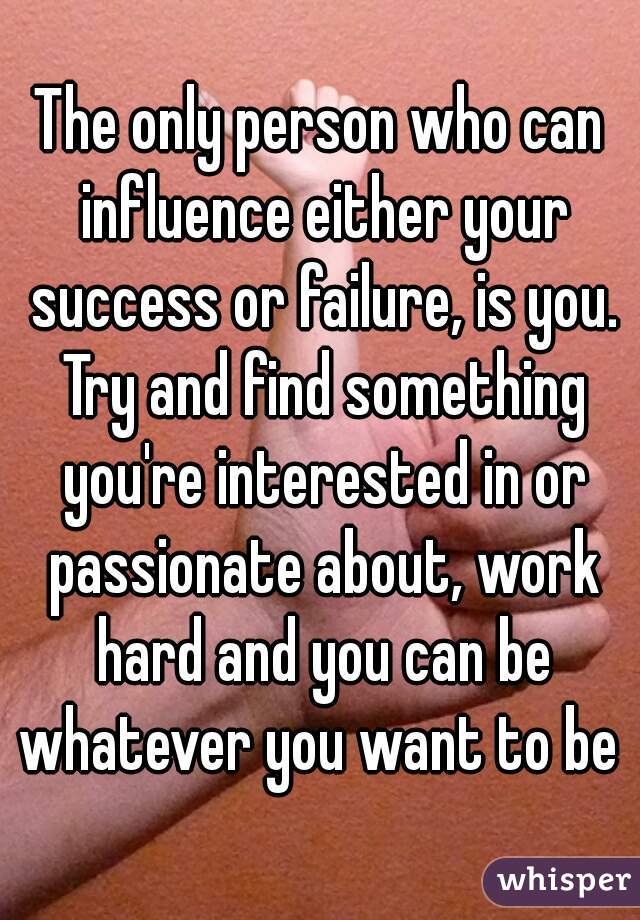 The only person who can influence either your success or failure, is you. Try and find something you're interested in or passionate about, work hard and you can be whatever you want to be 