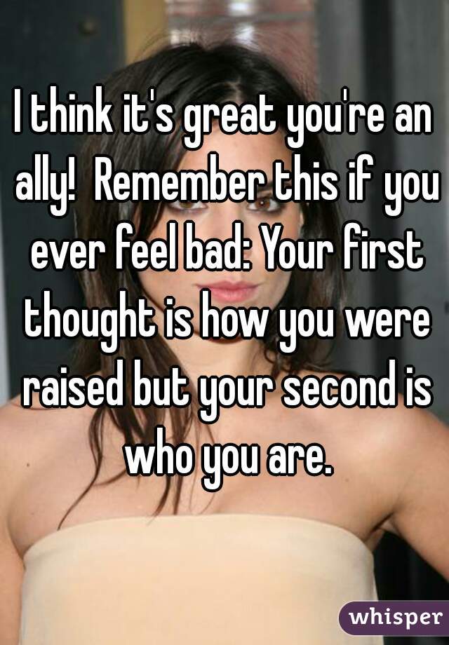 I think it's great you're an ally!  Remember this if you ever feel bad: Your first thought is how you were raised but your second is who you are.