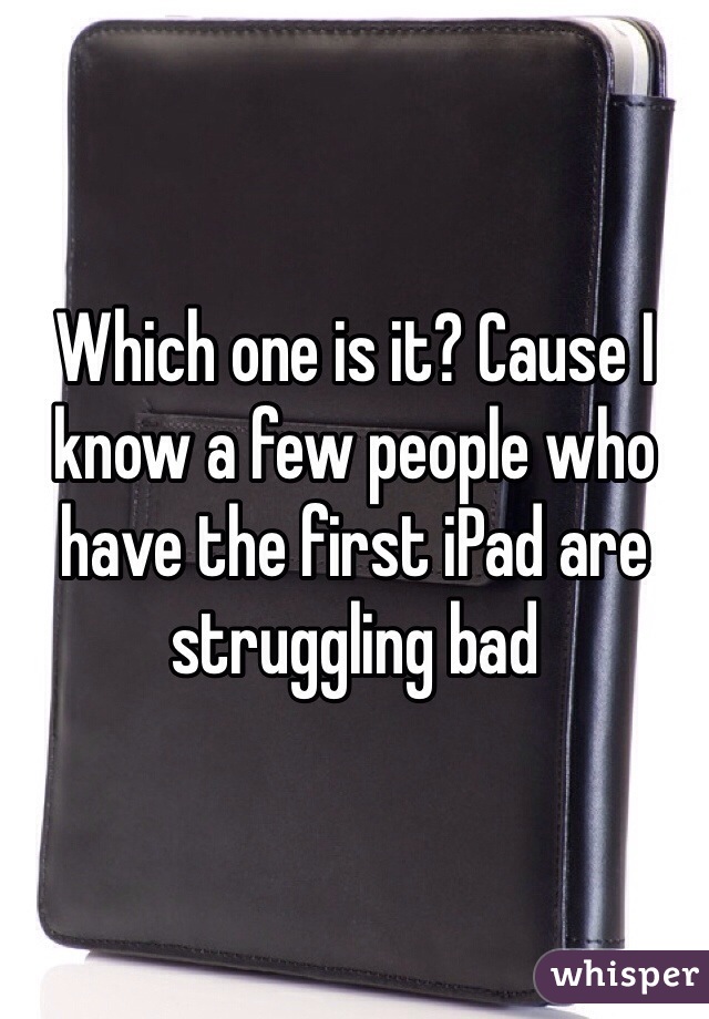 Which one is it? Cause I know a few people who have the first iPad are struggling bad