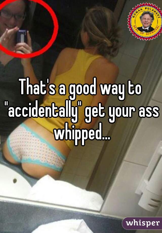 That's a good way to "accidentally" get your ass whipped...