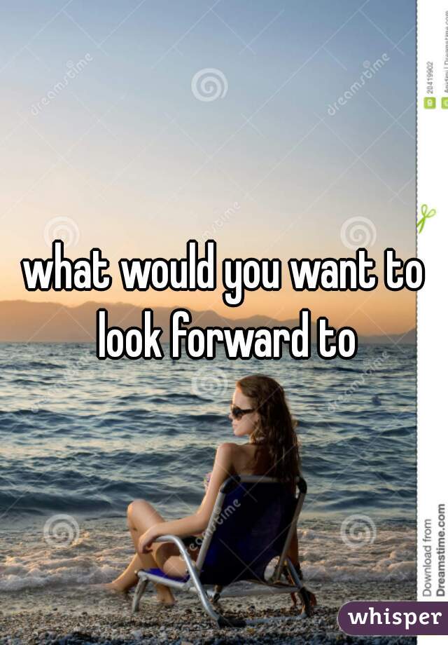 what would you want to look forward to