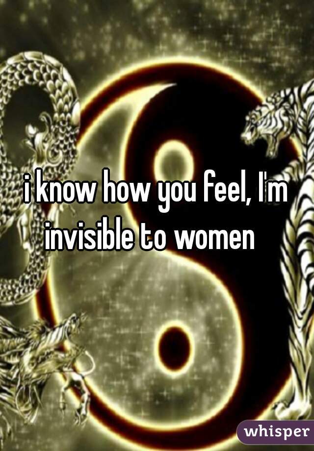 i know how you feel, I'm invisible to women   