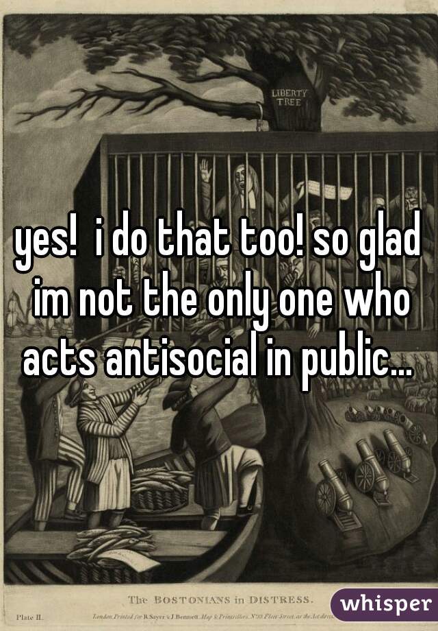yes!  i do that too! so glad im not the only one who acts antisocial in public... 