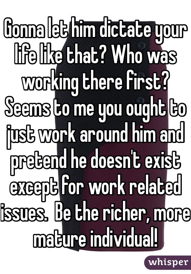 Gonna let him dictate your life like that? Who was working there first?  Seems to me you ought to just work around him and pretend he doesn't exist except for work related issues.  Be the richer, more mature individual! 