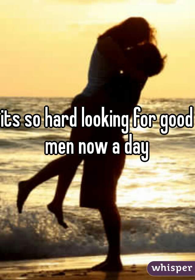 its so hard looking for good men now a day 
