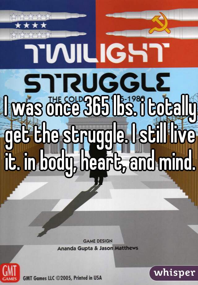  I was once 365 lbs. i totally get the struggle. I still live it. in body, heart, and mind.