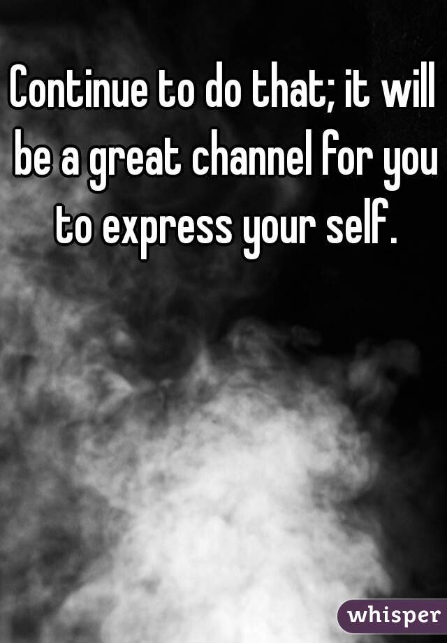 Continue to do that; it will be a great channel for you to express your self.