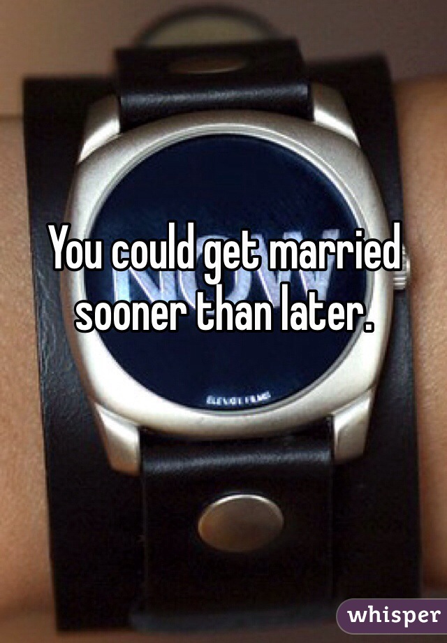 You could get married sooner than later. 