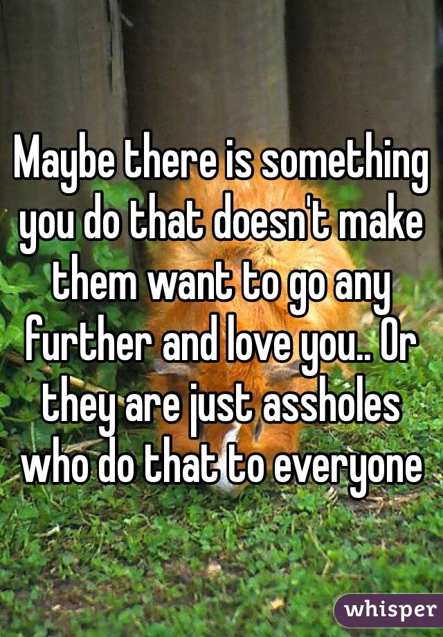 Maybe there is something you do that doesn't make them want to go any further and love you.. Or they are just assholes who do that to everyone 