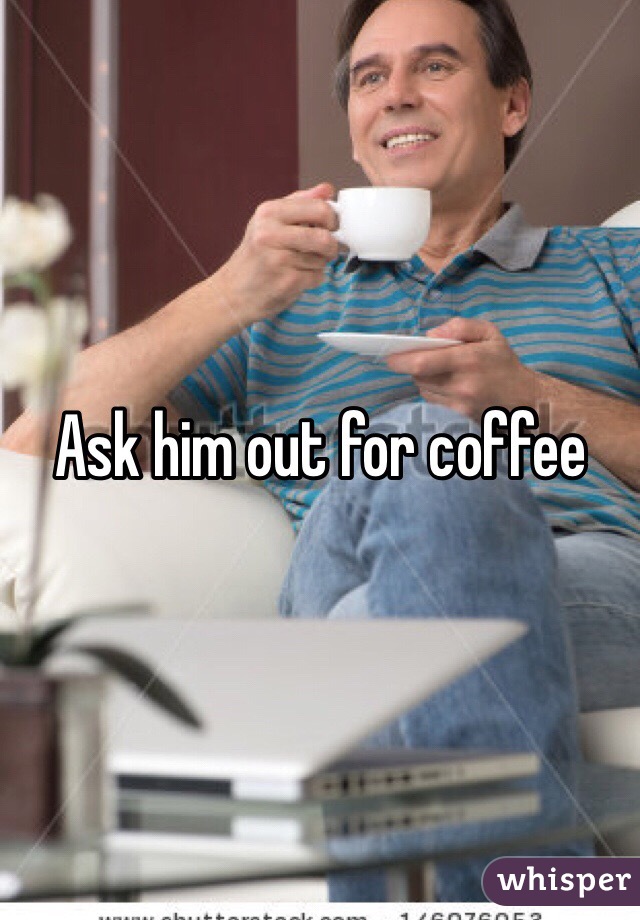 Ask him out for coffee 