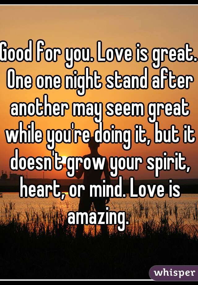 Good for you. Love is great. One one night stand after another may seem great while you're doing it, but it doesn't grow your spirit, heart, or mind. Love is amazing. 