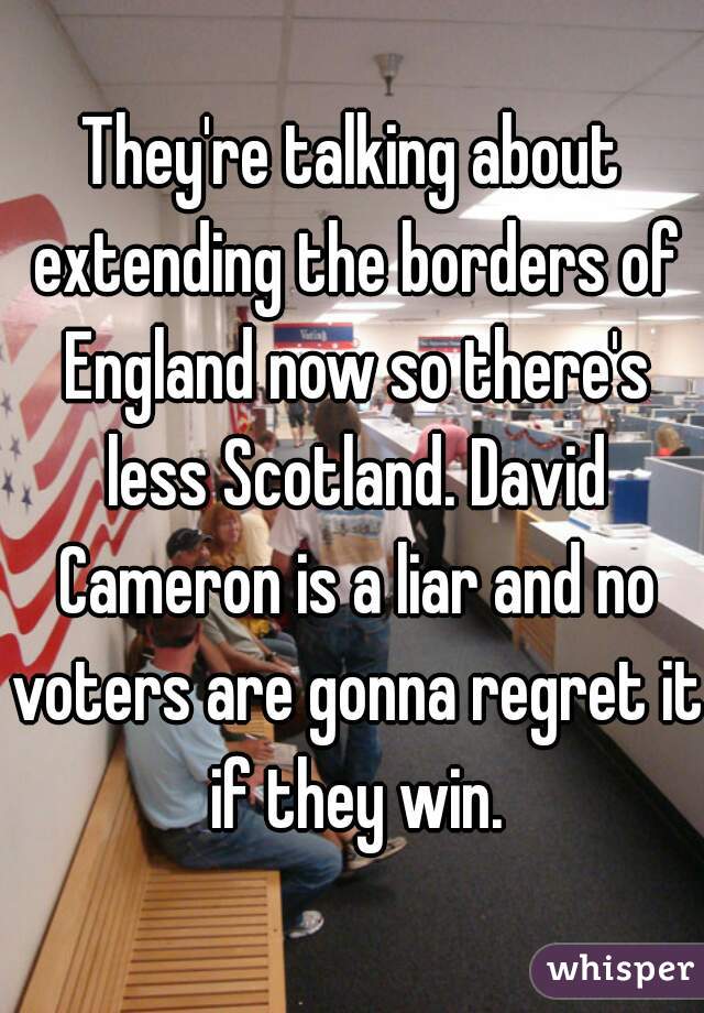 They're talking about extending the borders of England now so there's less Scotland. David Cameron is a liar and no voters are gonna regret it if they win.