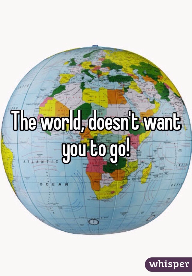 The world, doesn't want you to go! 
