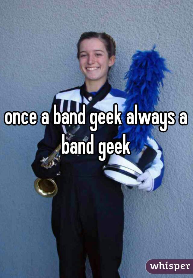 once a band geek always a band geek 
