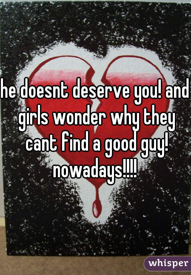 he doesnt deserve you! and girls wonder why they cant find a good guy! nowadays!!!! 