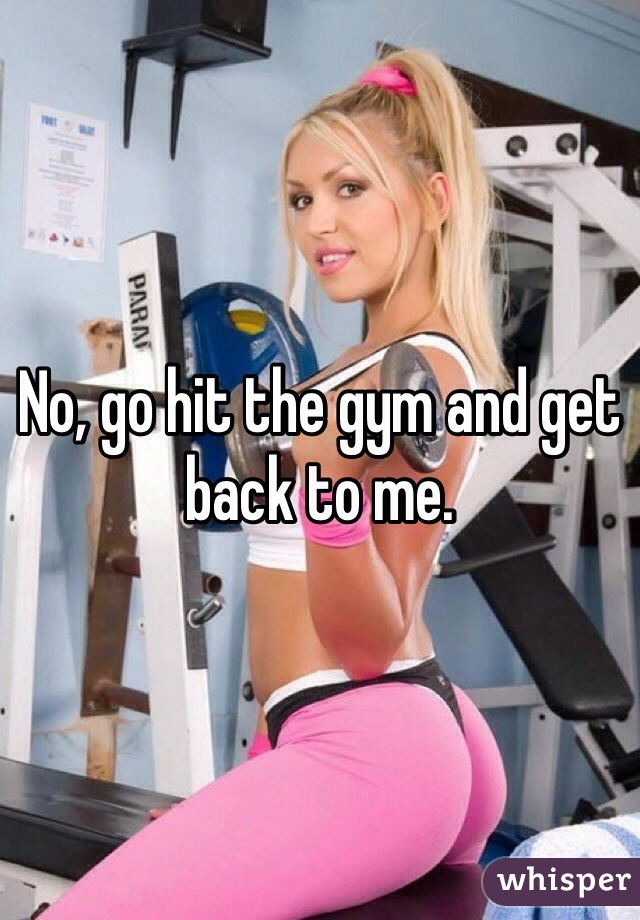 No, go hit the gym and get back to me.
