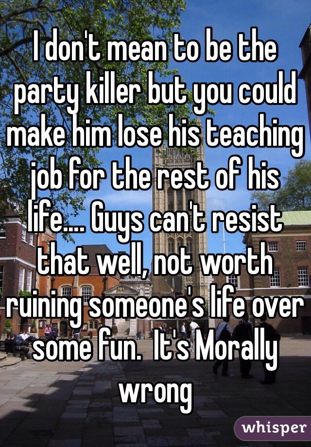 I don't mean to be the party killer but you could make him lose his teaching job for the rest of his life.... Guys can't resist that well, not worth ruining someone's life over some fun.  It's Morally wrong  