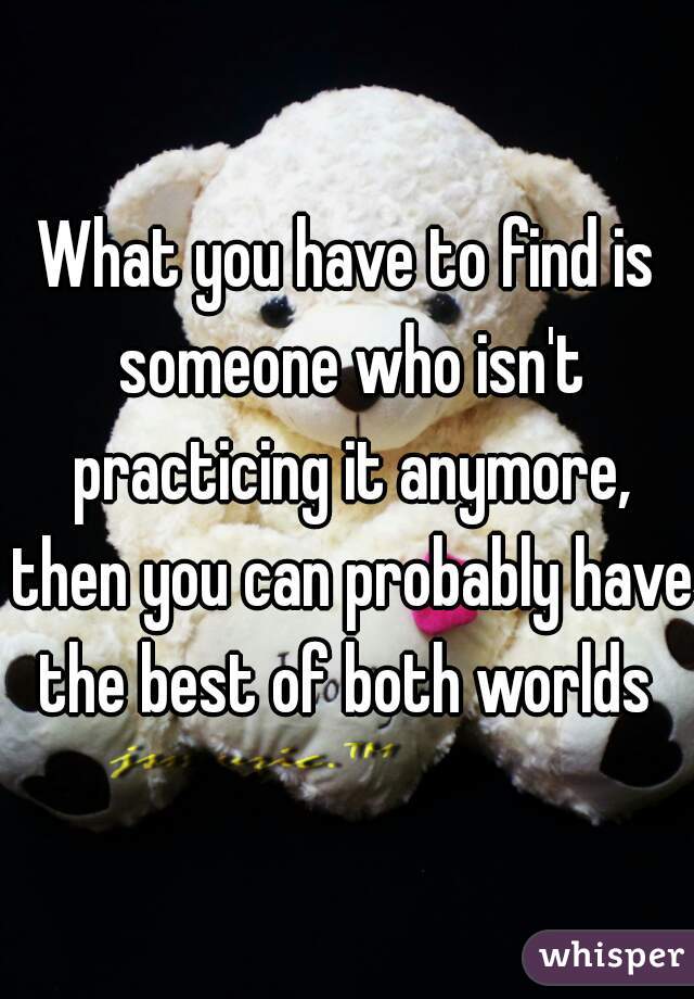 What you have to find is someone who isn't practicing it anymore, then you can probably have the best of both worlds 