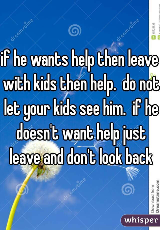 if he wants help then leave with kids then help.  do not let your kids see him.  if he doesn't want help just leave and don't look back