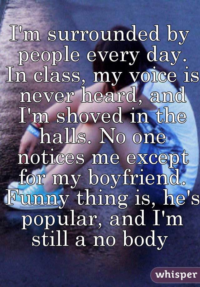 I'm surrounded by people every day. In class, my voice is never heard, and I'm shoved in the halls. No one notices me except for my boyfriend. Funny thing is, he's popular, and I'm still a no body 