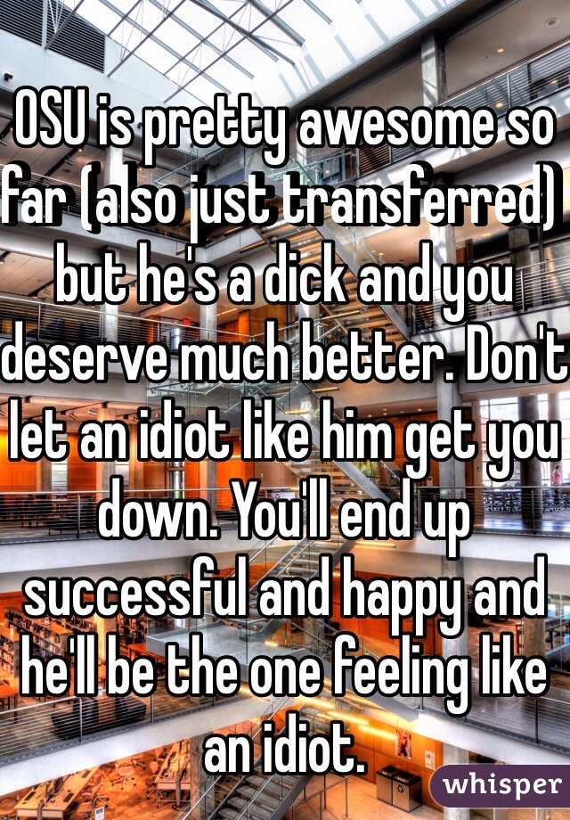 OSU is pretty awesome so far (also just transferred) but he's a dick and you deserve much better. Don't let an idiot like him get you down. You'll end up successful and happy and he'll be the one feeling like an idiot.