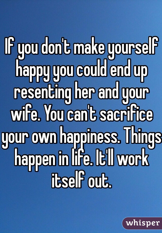 If you don't make yourself happy you could end up resenting her and your wife. You can't sacrifice your own happiness. Things happen in life. It'll work itself out. 