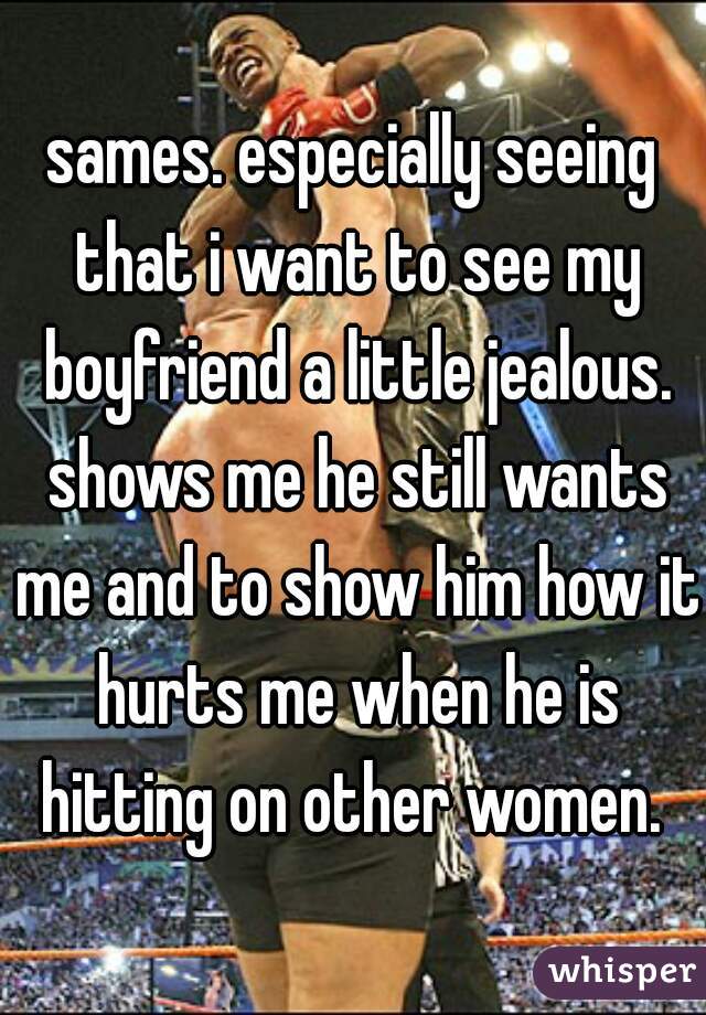 sames. especially seeing that i want to see my boyfriend a little jealous. shows me he still wants me and to show him how it hurts me when he is hitting on other women. 
