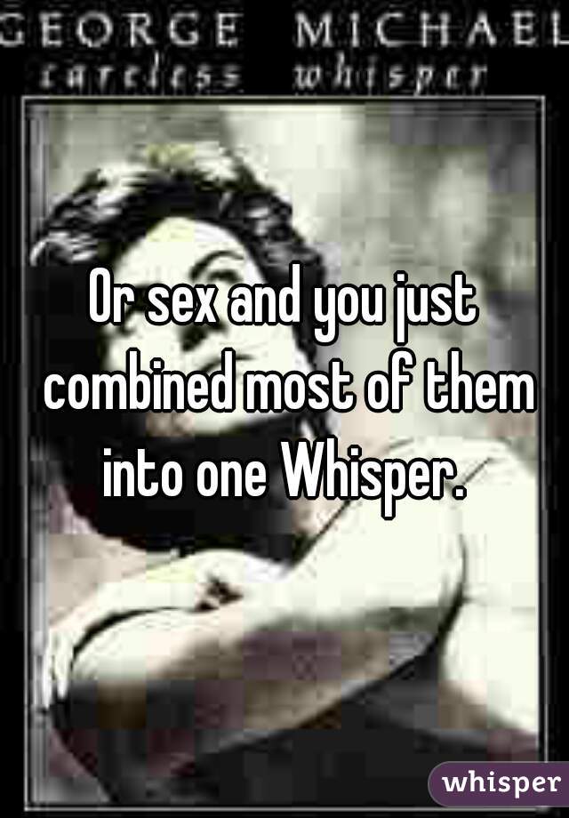 Or sex and you just combined most of them into one Whisper. 