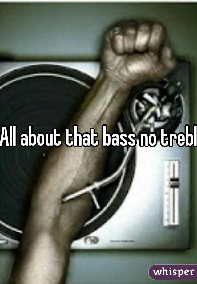 All about that bass no treble