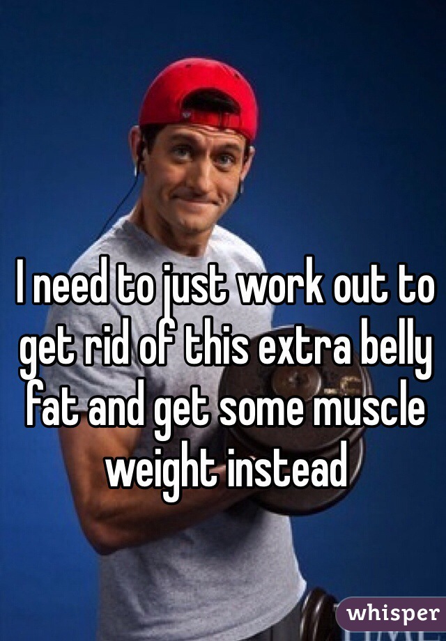 I need to just work out to get rid of this extra belly fat and get some muscle weight instead 