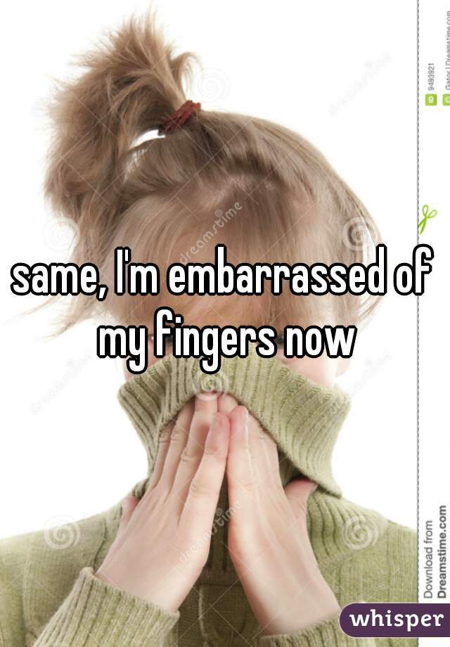 same, I'm embarrassed of my fingers now