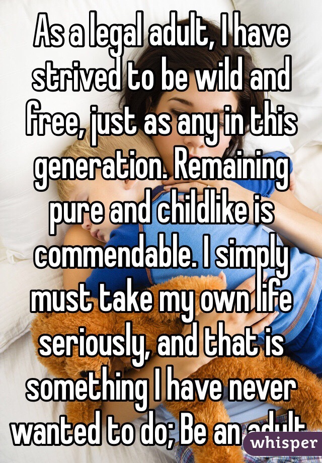 As a legal adult, I have strived to be wild and free, just as any in this generation. Remaining pure and childlike is commendable. I simply must take my own life seriously, and that is something I have never wanted to do; Be an adult.