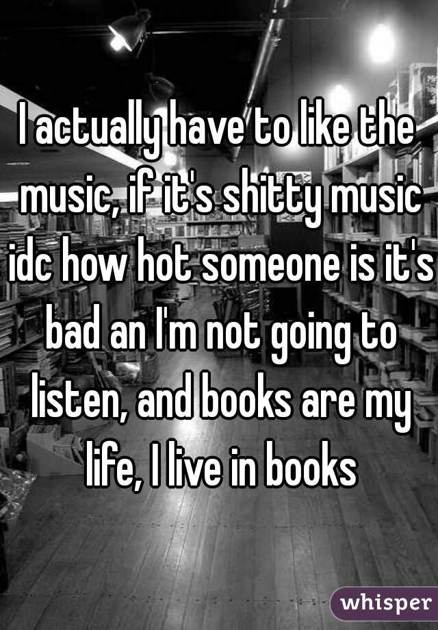 I actually have to like the music, if it's shitty music idc how hot someone is it's bad an I'm not going to listen, and books are my life, I live in books